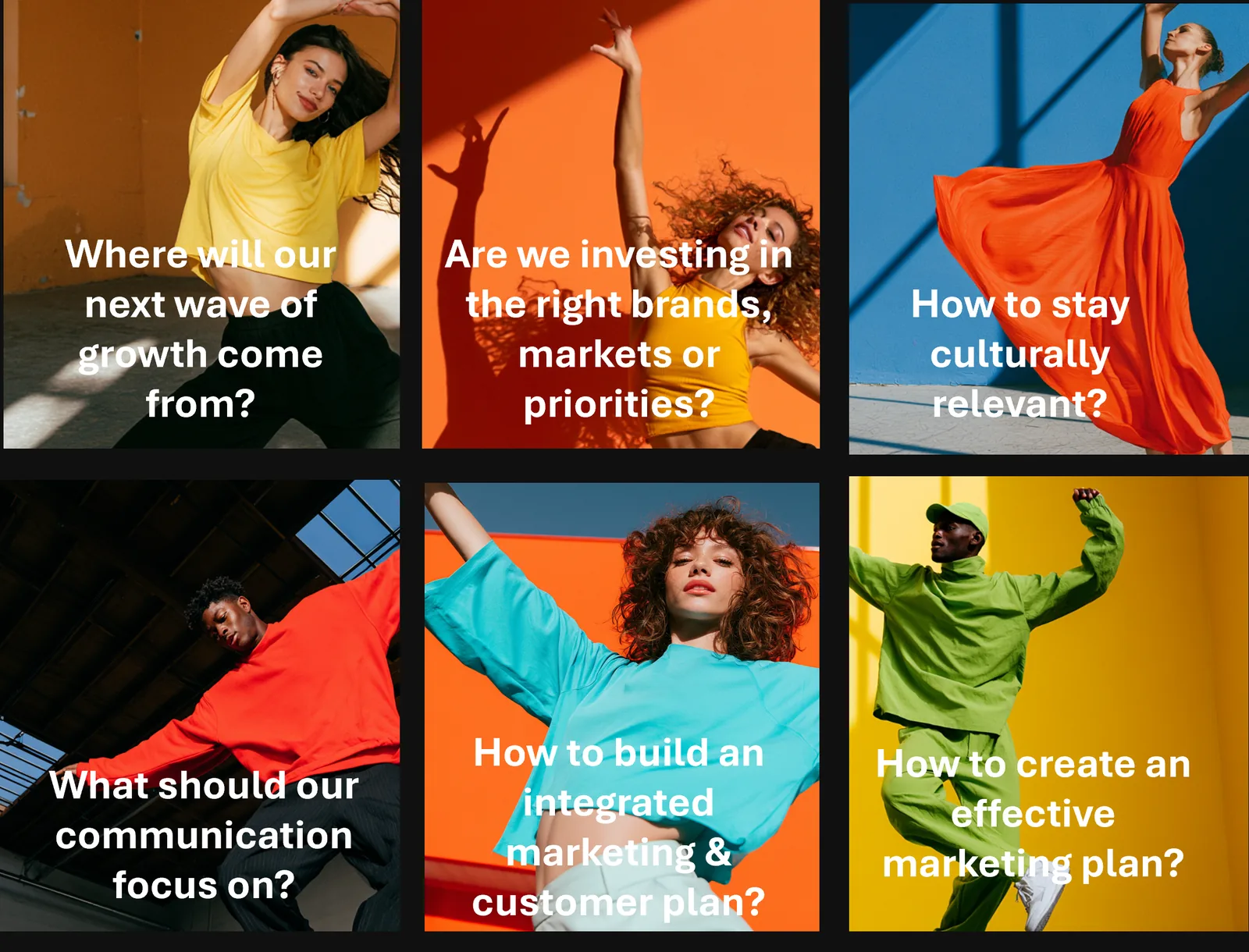 Business questions we answer: Where will our next wave of growth come from? Are we investing in the right brands, markets or priorities? How to stay culturally relevant? What should our communication focus on? How to build an integrated marketing and customer plan? How to create an effective marketing plan?